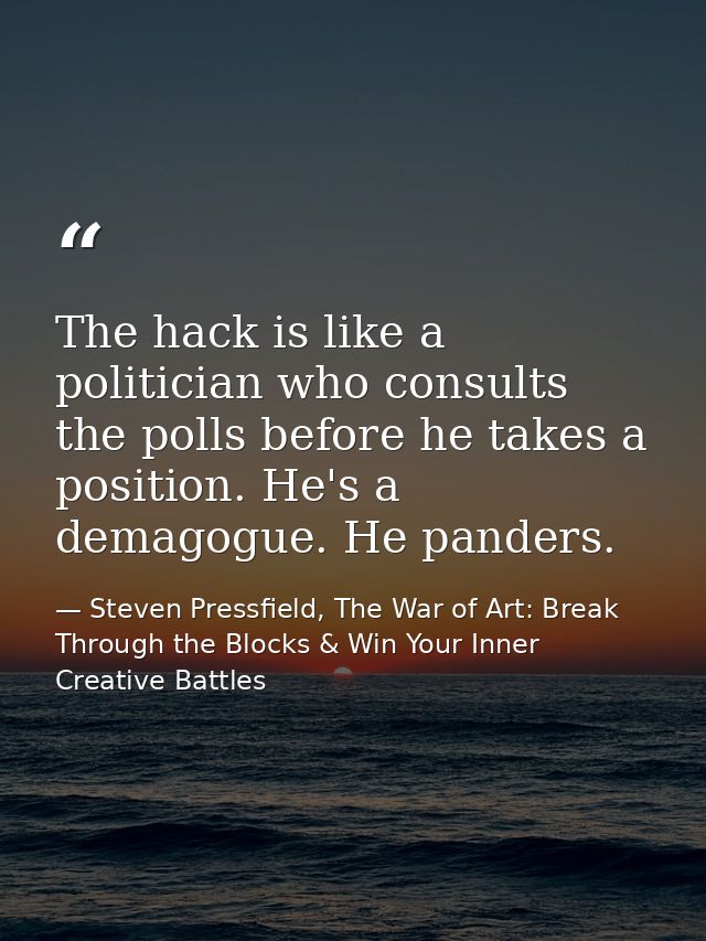 The hack is like a politician who consults the polls before he takes a position. He's a demagogue. He panders. — Steven Pressfield, The War of Art: Break Through the Blocks & Win Your Inner Creative Battles