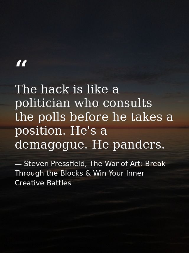 The hack is like a politician who consults the polls before he takes a position. He's a demagogue. He panders. — Steven Pressfield, The War of Art: Break Through the Blocks & Win Your Inner Creative Battles
