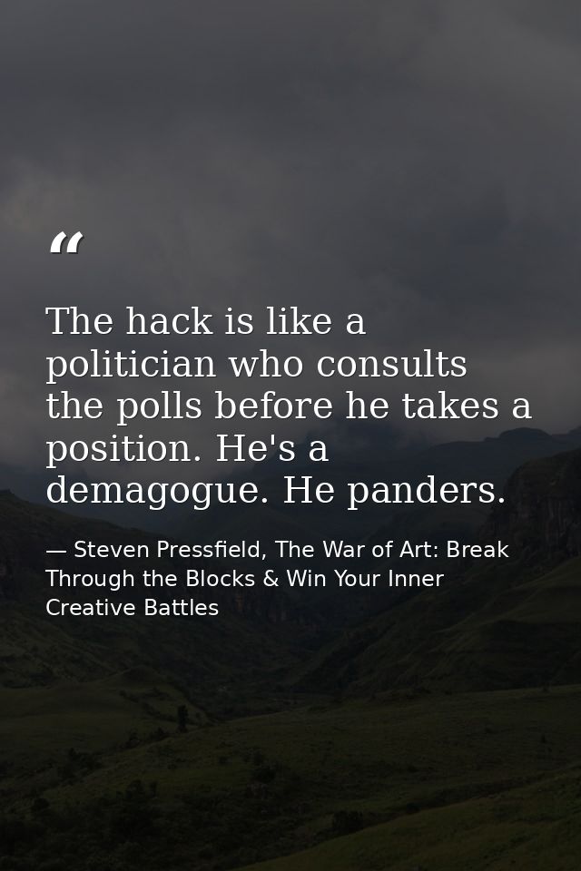 The hack is like a politician who consults the polls before he takes a position. He's a demagogue. He panders. — Steven Pressfield, The War of Art: Break Through the Blocks & Win Your Inner Creative Battles