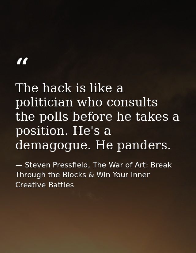 The hack is like a politician who consults the polls before he takes a position. He's a demagogue. He panders. — Steven Pressfield, The War of Art: Break Through the Blocks & Win Your Inner Creative Battles