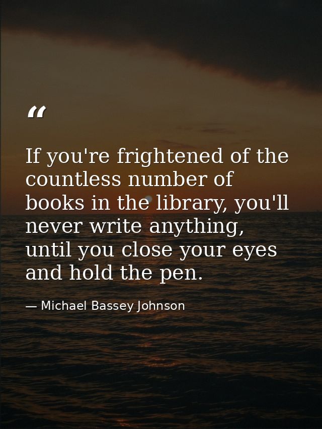 If you're frightened of the countless number of books in the library, you'll never write anything, until you close your  — Michael Bassey Johnson