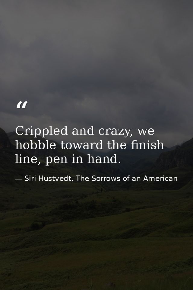 Crippled and crazy, we hobble toward the finish line, pen in hand. — Siri Hustvedt, The Sorrows of an American