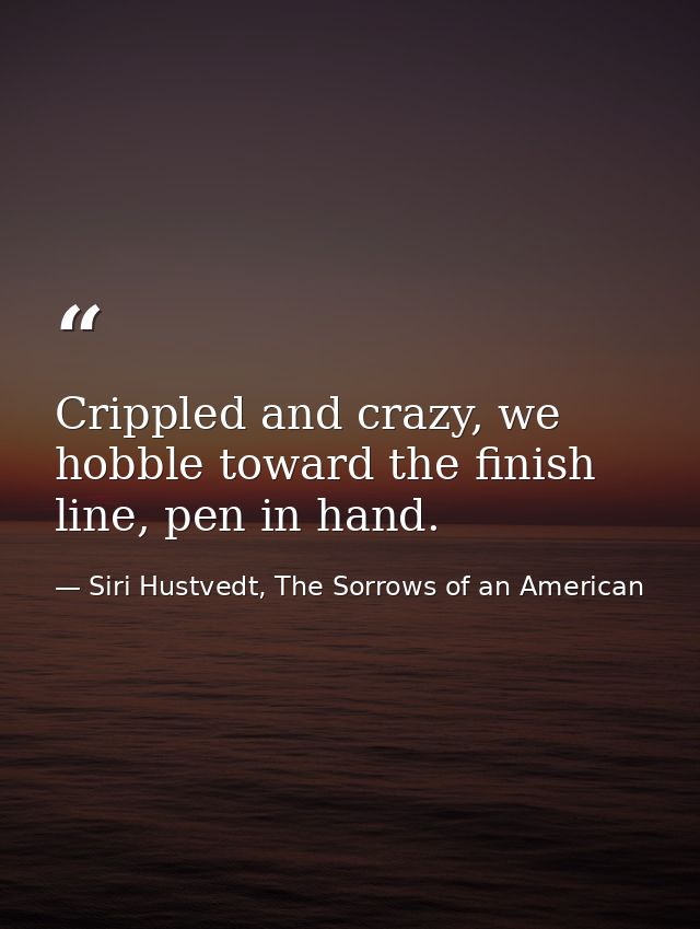 Crippled and crazy, we hobble toward the finish line, pen in hand. — Siri Hustvedt, The Sorrows of an American