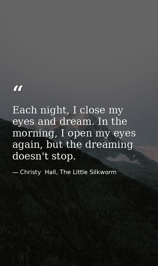 Each night, I close my eyes and dream. In the morning, I open my eyes again, but the dreaming doesn't stop. — Christy  Hall, The Little Silkworm