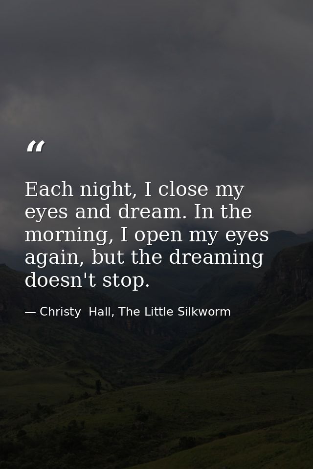 Each night, I close my eyes and dream. In the morning, I open my eyes again, but the dreaming doesn't stop. — Christy  Hall, The Little Silkworm