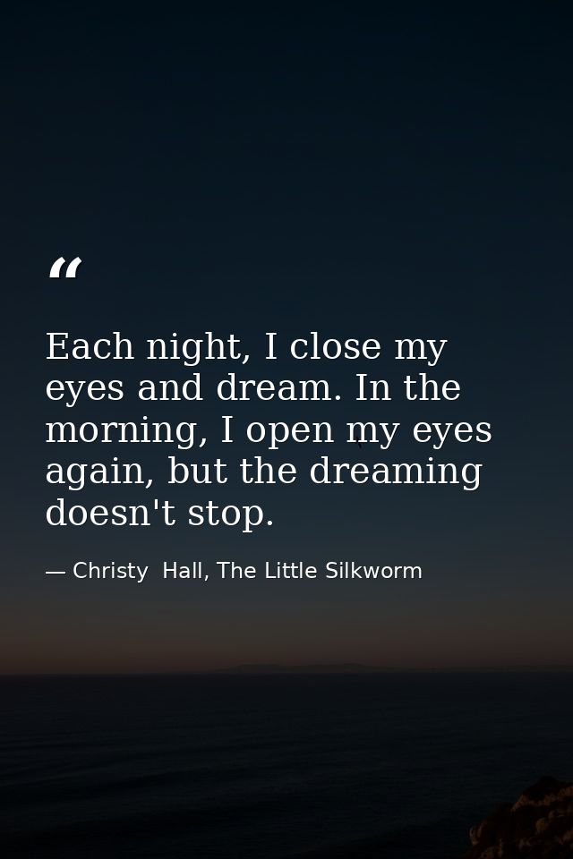 Each night, I close my eyes and dream. In the morning, I open my eyes again, but the dreaming doesn't stop. — Christy  Hall, The Little Silkworm