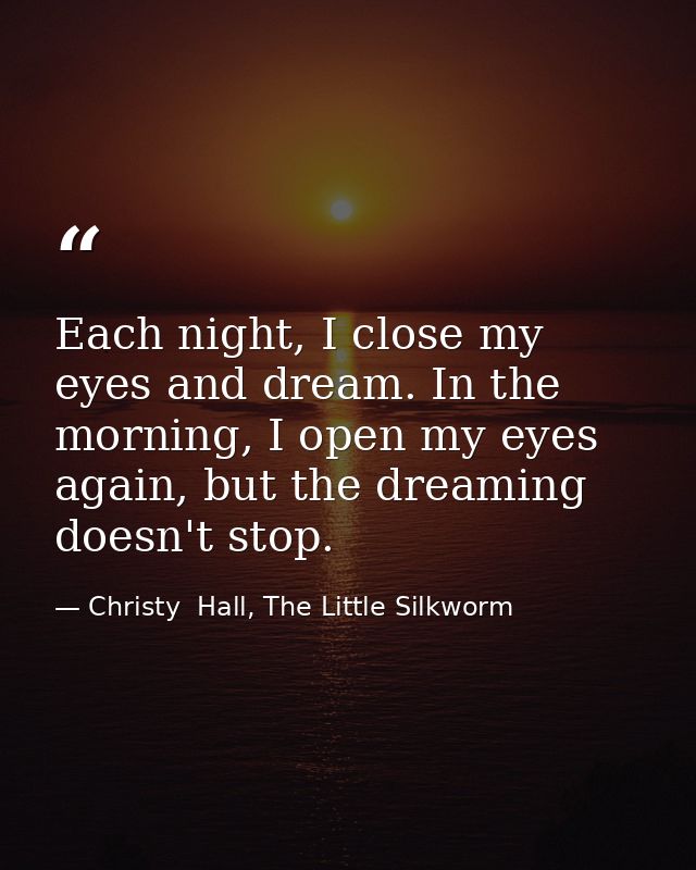 Each night, I close my eyes and dream. In the morning, I open my eyes again, but the dreaming doesn't stop. — Christy  Hall, The Little Silkworm