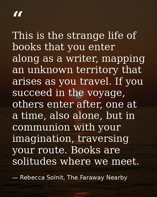 This is the strange life of books that you enter along as a writer, mapping an unknown territory that arises as you trav — Rebecca Solnit, The Faraway Nearby