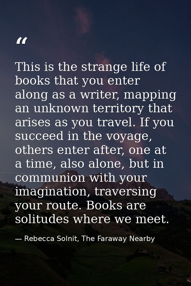 This is the strange life of books that you enter along as a writer, mapping an unknown territory that arises as you trav — Rebecca Solnit, The Faraway Nearby