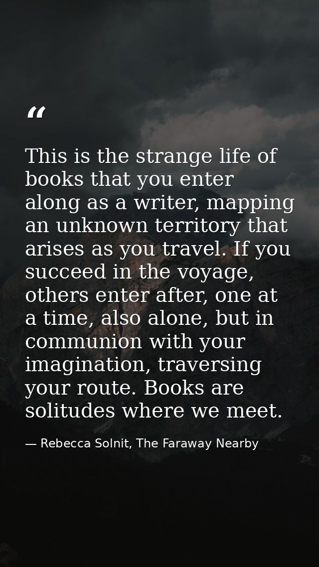 This is the strange life of books that you enter along as a writer, mapping an unknown territory that arises as you trav — Rebecca Solnit, The Faraway Nearby