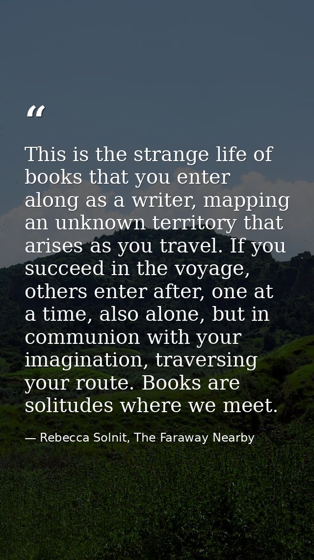 This is the strange life of books that you enter along as a writer, mapping an unknown territory that arises as you trav — Rebecca Solnit, The Faraway Nearby