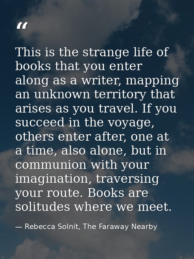 This is the strange life of books that you enter along as a writer, mapping an unknown territory that arises as you trav — Rebecca Solnit, The Faraway Nearby
