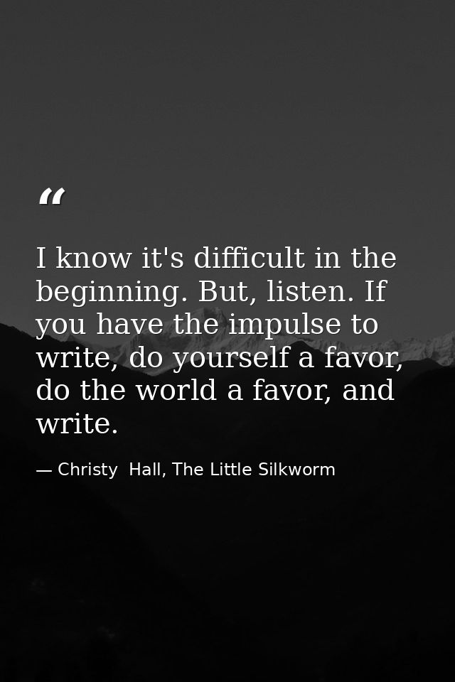 I know it's difficult in the beginning. But, listen. If you have the impulse to write, do yourself a favor, do the world — Christy  Hall, The Little Silkworm