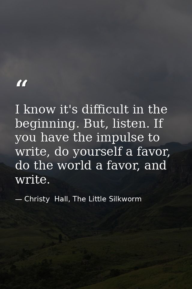 I know it's difficult in the beginning. But, listen. If you have the impulse to write, do yourself a favor, do the world — Christy  Hall, The Little Silkworm