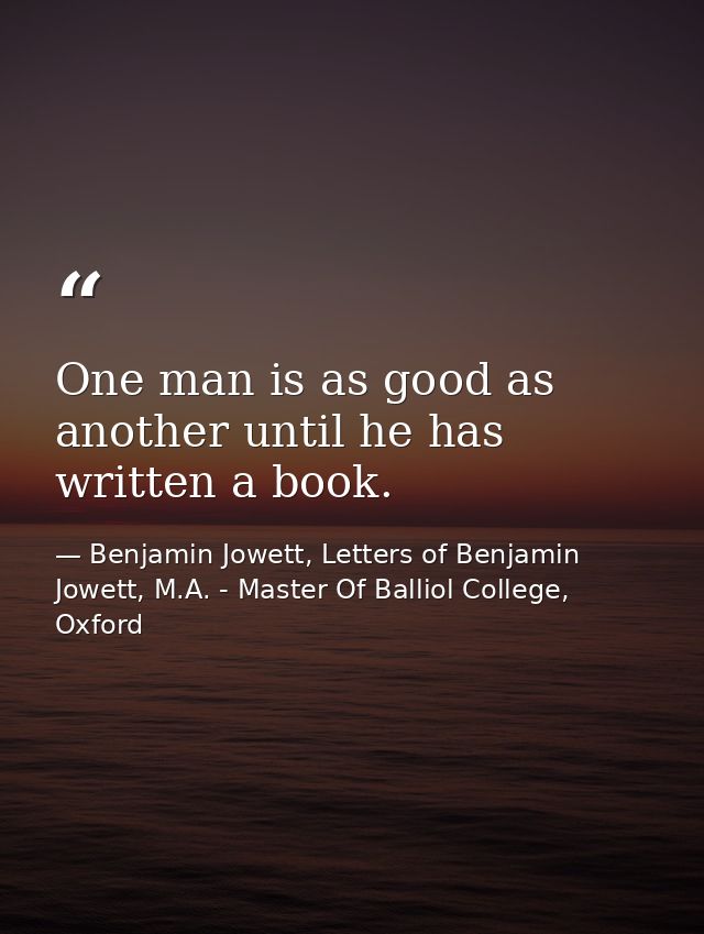 One man is as good as another until he has written a book. — Benjamin Jowett, Letters of Benjamin Jowett, M.A. - Master Of Balliol College, Oxford