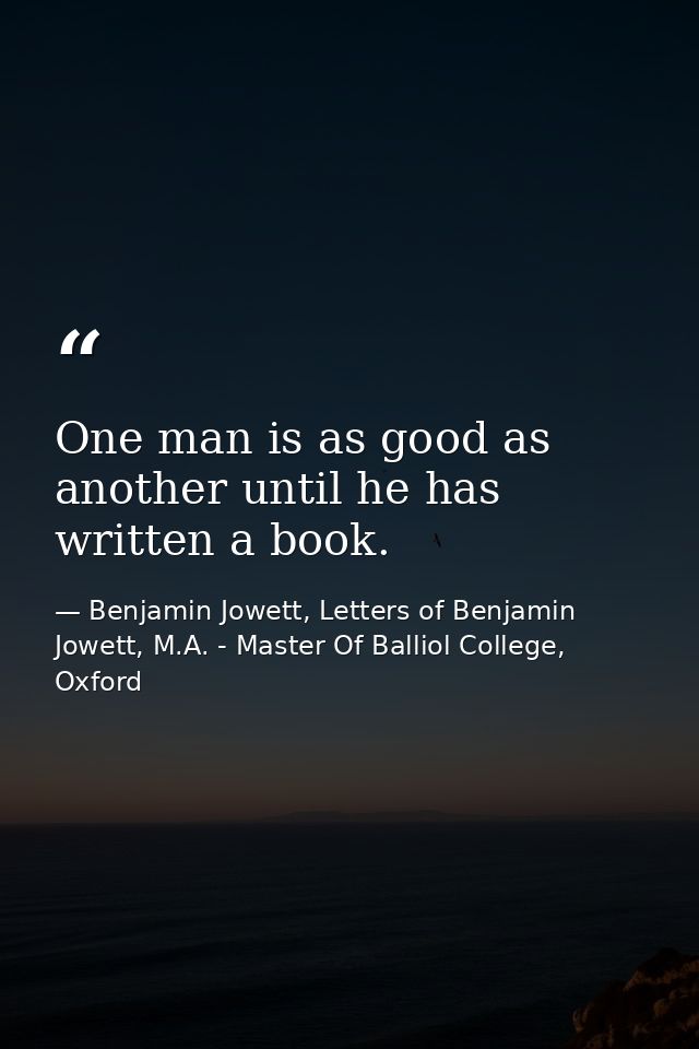 One man is as good as another until he has written a book. — Benjamin Jowett, Letters of Benjamin Jowett, M.A. - Master Of Balliol College, Oxford