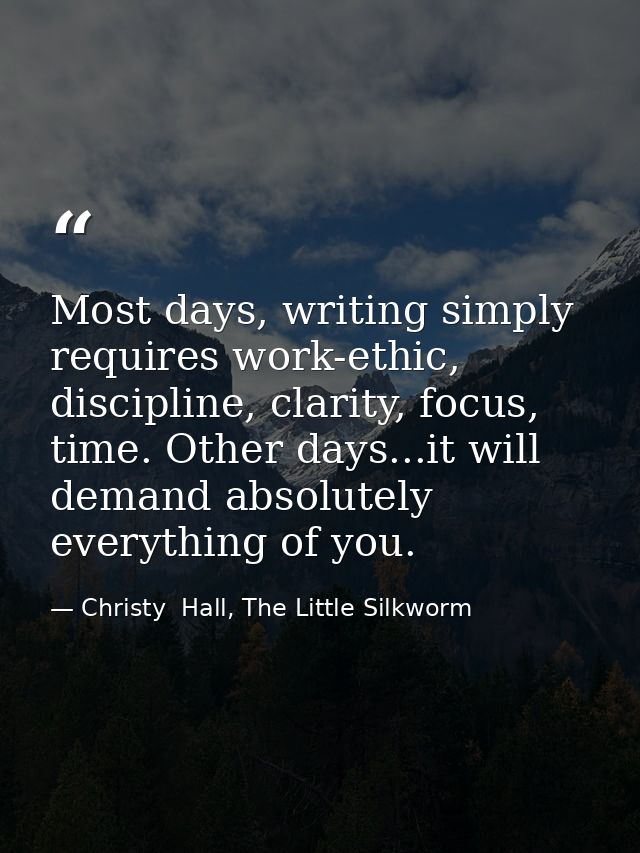 Most days, writing simply requires work-ethic, discipline, clarity, focus, time. Other days...it will demand absolutely  — Christy  Hall, The Little Silkworm