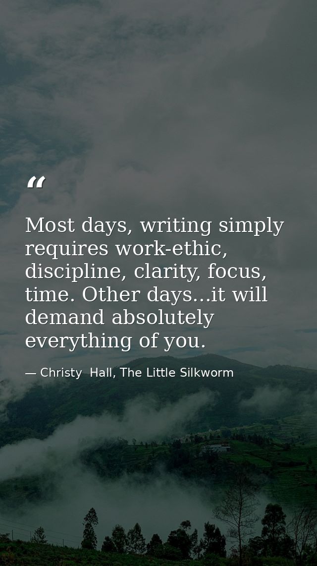 Most days, writing simply requires work-ethic, discipline, clarity, focus, time. Other days...it will demand absolutely  — Christy  Hall, The Little Silkworm