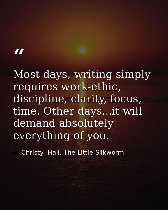 Most days, writing simply requires work-ethic, discipline, clarity, focus, time. Other days...it will demand absolutely  — Christy  Hall, The Little Silkworm