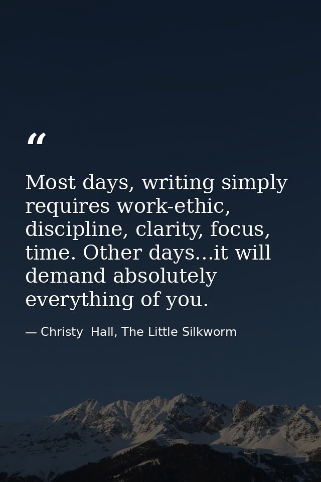 Most days, writing simply requires work-ethic, discipline, clarity, focus, time. Other days...it will demand absolutely  — Christy  Hall, The Little Silkworm