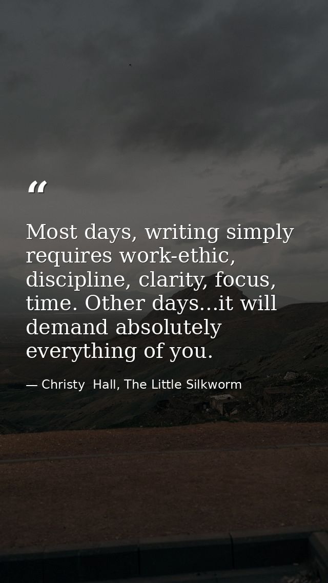 Most days, writing simply requires work-ethic, discipline, clarity, focus, time. Other days...it will demand absolutely  — Christy  Hall, The Little Silkworm