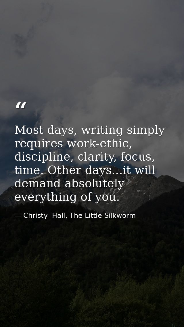 Most days, writing simply requires work-ethic, discipline, clarity, focus, time. Other days...it will demand absolutely  — Christy  Hall, The Little Silkworm