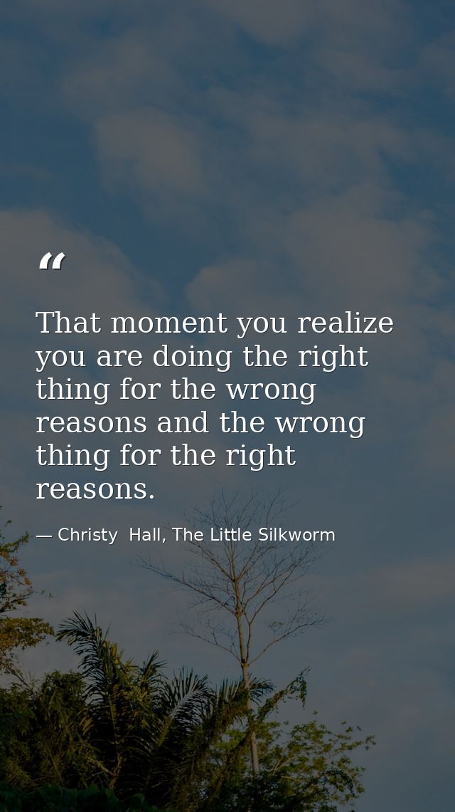 That moment you realize you are doing the right thing for the wrong reasons and the wrong thing for the right reasons. — Christy  Hall, The Little Silkworm