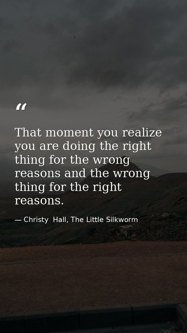 That moment you realize you are doing the right thing for the wrong reasons and the wrong thing for the right reasons. — Christy  Hall, The Little Silkworm
