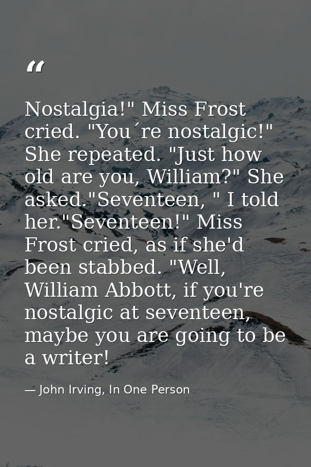 Nostalgia!" Miss Frost cried. "You´re nostalgic!" She repeated. "Just how old are you, William?" She asked."Seventeen, " — John Irving, In One Person