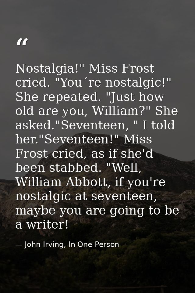 Nostalgia!" Miss Frost cried. "You´re nostalgic!" She repeated. "Just how old are you, William?" She asked."Seventeen, " — John Irving, In One Person