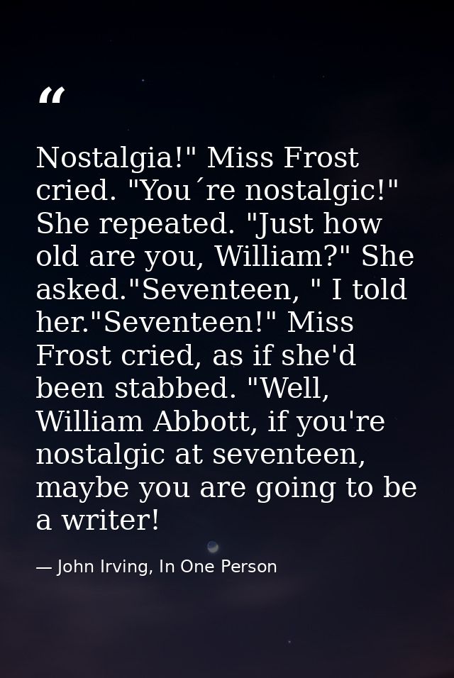 Nostalgia!" Miss Frost cried. "You´re nostalgic!" She repeated. "Just how old are you, William?" She asked."Seventeen, " — John Irving, In One Person