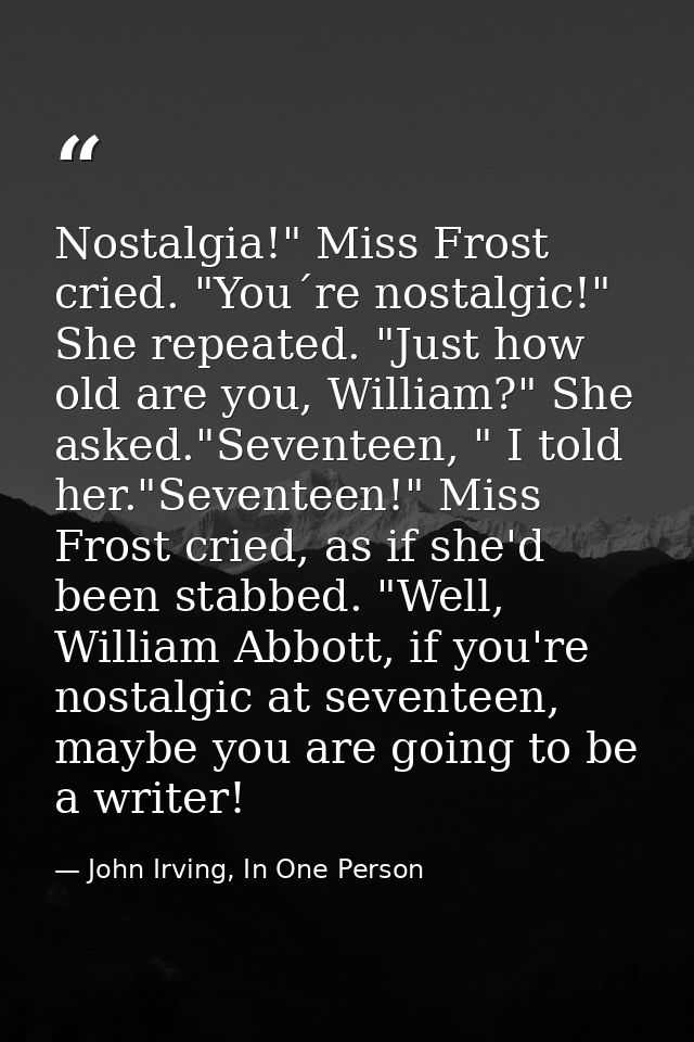 Nostalgia!" Miss Frost cried. "You´re nostalgic!" She repeated. "Just how old are you, William?" She asked."Seventeen, " — John Irving, In One Person
