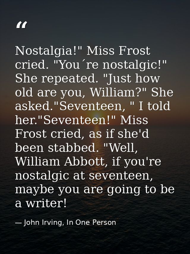 Nostalgia!" Miss Frost cried. "You´re nostalgic!" She repeated. "Just how old are you, William?" She asked."Seventeen, " — John Irving, In One Person