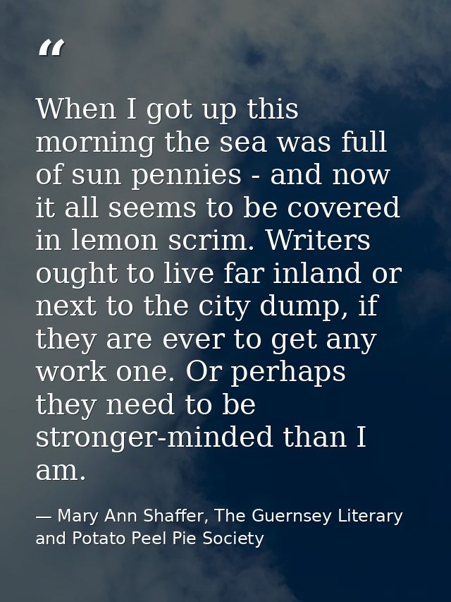 When I got up this morning the sea was full of sun pennies - and now it all seems to be covered in lemon scrim. Writers  — Mary Ann Shaffer, The Guernsey Literary and Potato Peel Pie Society