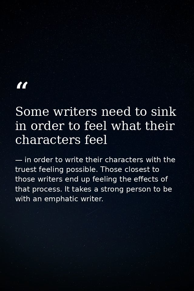 Some writers need to sink in order to feel what their characters feel — in order to write their characters with the truest feeling possible. Those closest to those writers end up feeling the effects of that process. It takes a strong person to be with an emphatic writer.