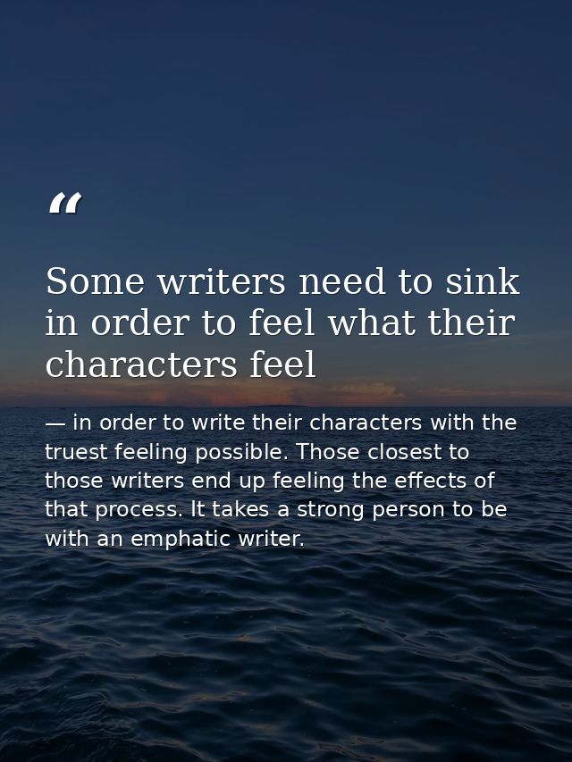Some writers need to sink in order to feel what their characters feel — in order to write their characters with the truest feeling possible. Those closest to those writers end up feeling the effects of that process. It takes a strong person to be with an emphatic writer.