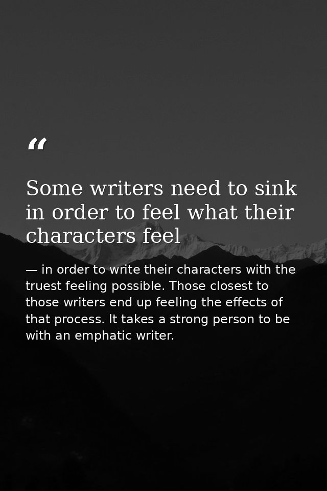 Some writers need to sink in order to feel what their characters feel — in order to write their characters with the truest feeling possible. Those closest to those writers end up feeling the effects of that process. It takes a strong person to be with an emphatic writer.