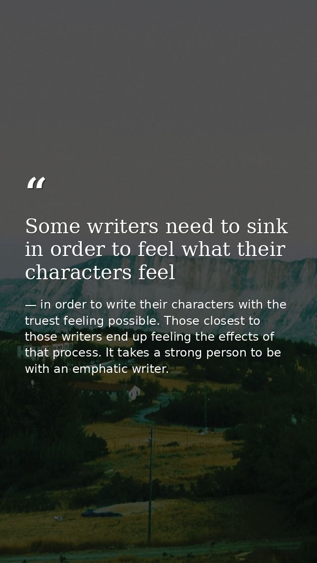 Some writers need to sink in order to feel what their characters feel — in order to write their characters with the truest feeling possible. Those closest to those writers end up feeling the effects of that process. It takes a strong person to be with an emphatic writer.