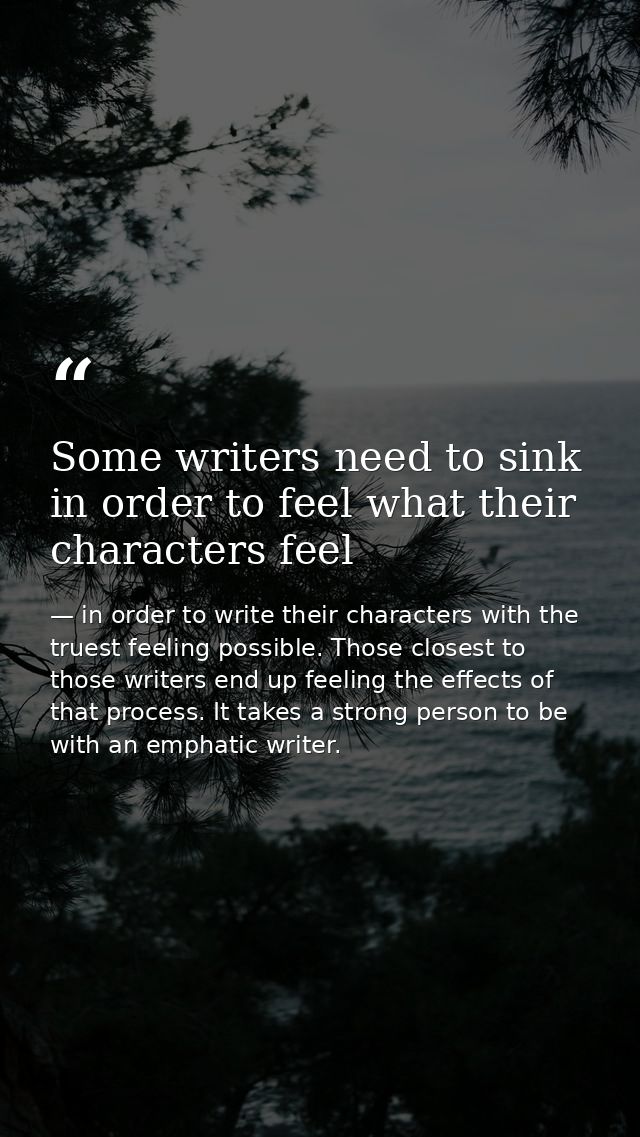 Some writers need to sink in order to feel what their characters feel — in order to write their characters with the truest feeling possible. Those closest to those writers end up feeling the effects of that process. It takes a strong person to be with an emphatic writer.