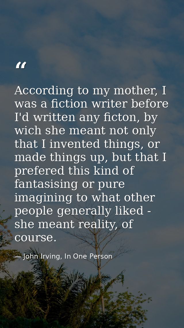 According to my mother, I was a fiction writer before I'd written any ficton, by wich she meant not only that I invented — John Irving, In One Person