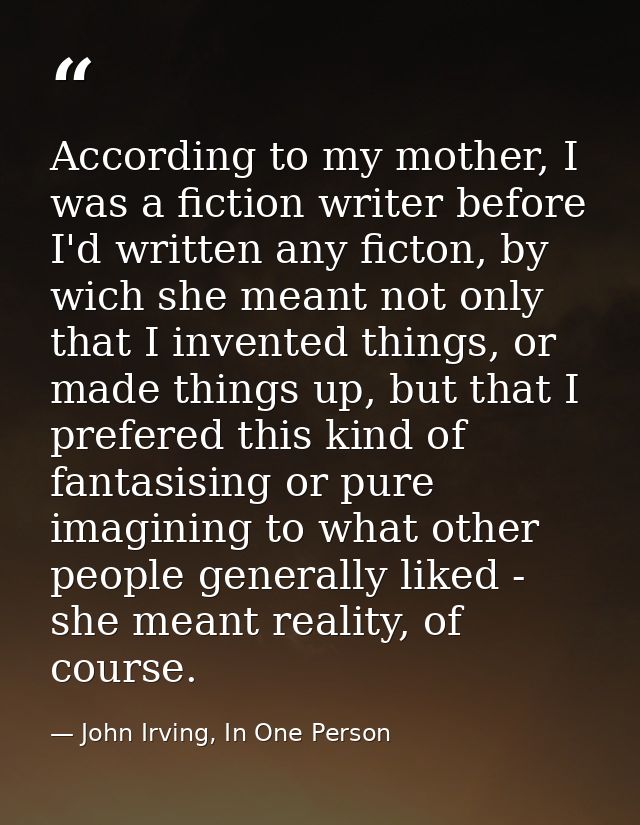 According to my mother, I was a fiction writer before I'd written any ficton, by wich she meant not only that I invented — John Irving, In One Person
