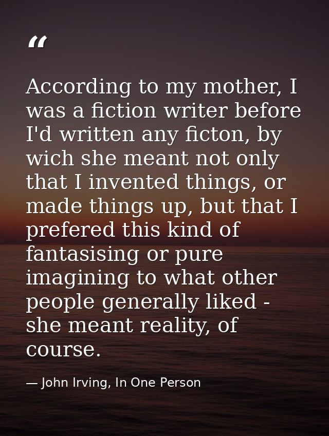 According to my mother, I was a fiction writer before I'd written any ficton, by wich she meant not only that I invented — John Irving, In One Person