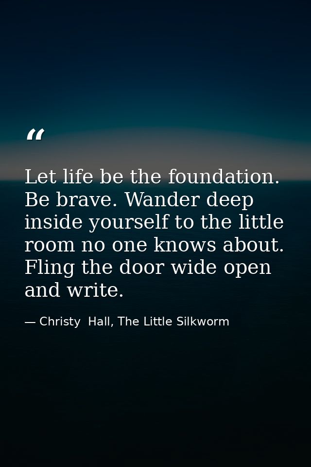 Let life be the foundation. Be brave. Wander deep inside yourself to the little room no one knows about. Fling the door  — Christy  Hall, The Little Silkworm