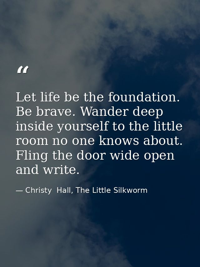 Let life be the foundation. Be brave. Wander deep inside yourself to the little room no one knows about. Fling the door  — Christy  Hall, The Little Silkworm