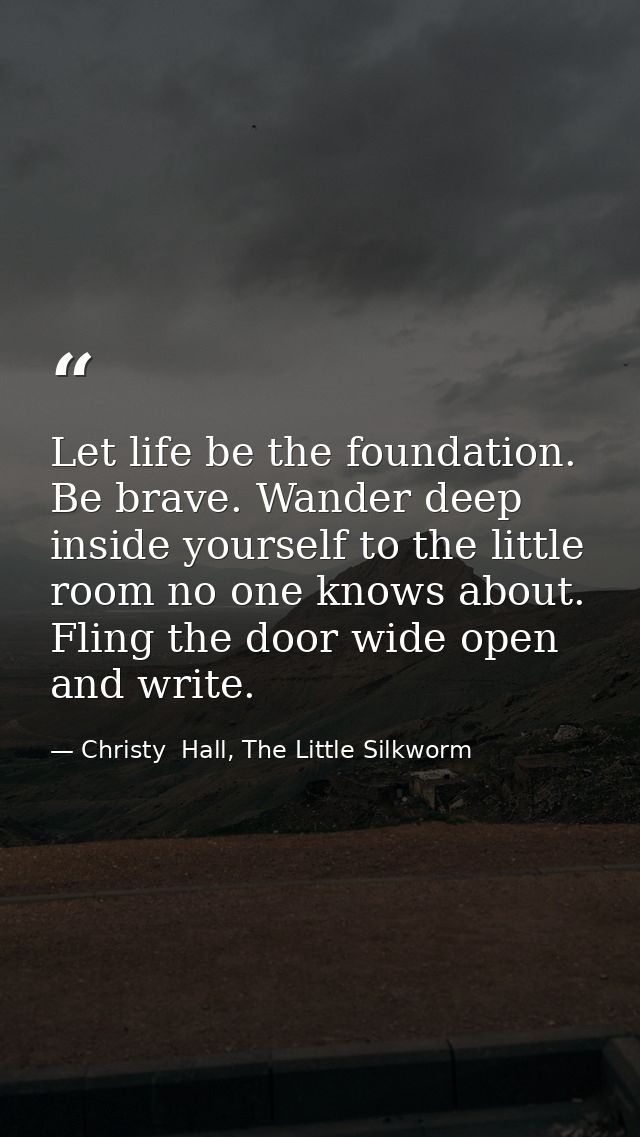 Let life be the foundation. Be brave. Wander deep inside yourself to the little room no one knows about. Fling the door  — Christy  Hall, The Little Silkworm