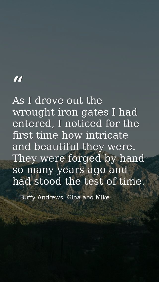 As I drove out the wrought iron gates I had entered, I noticed for the first time how intricate and beautiful they were. — Buffy Andrews, Gina and Mike