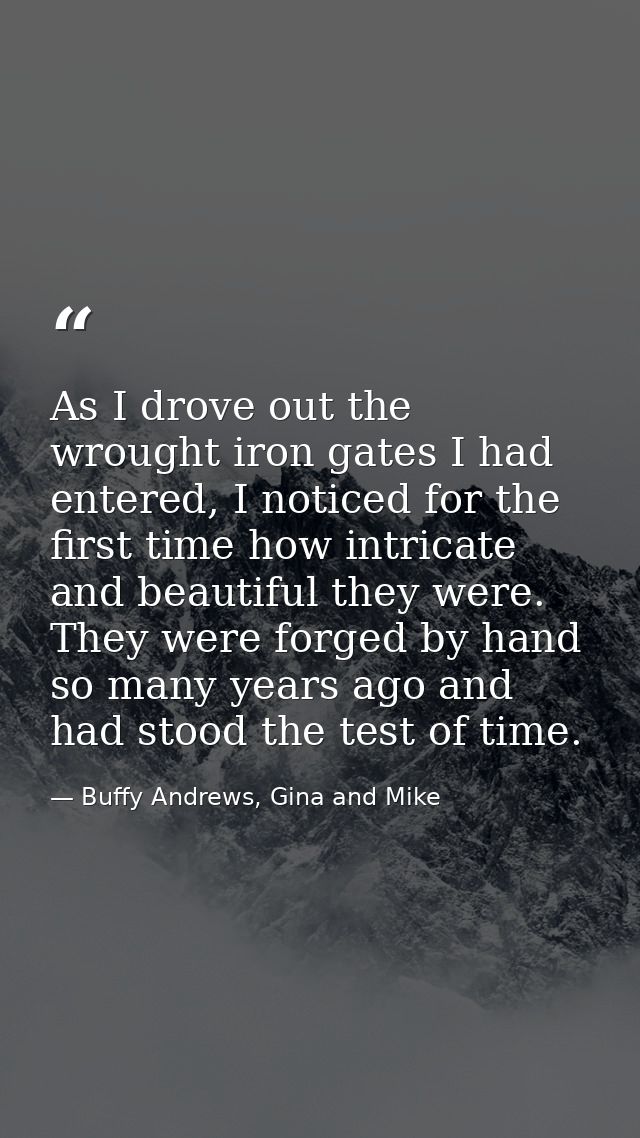 As I drove out the wrought iron gates I had entered, I noticed for the first time how intricate and beautiful they were. — Buffy Andrews, Gina and Mike
