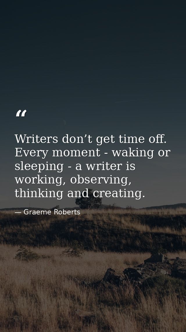 Writers don’t get time off. Every moment - waking or sleeping - a writer is working, observing, thinking and creating. — Graeme Roberts