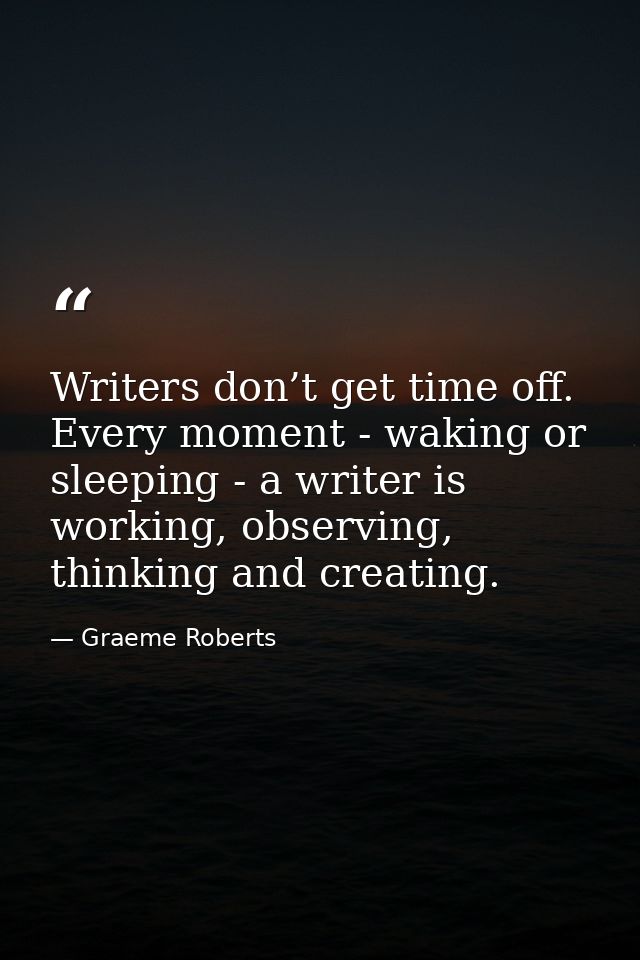 Writers don’t get time off. Every moment - waking or sleeping - a writer is working, observing, thinking and creating. — Graeme Roberts