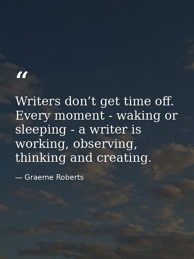 Writers don’t get time off. Every moment - waking or sleeping - a writer is working, observing, thinking and creating. — Graeme Roberts